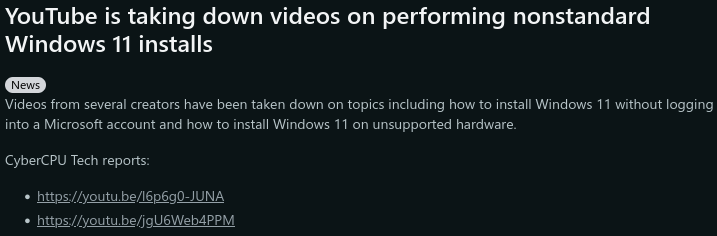 YouTube is taking down videos on performing nonstandard Windows 11 installs Videos from several creators have been taken down on topics including how to install Windows 11 without logging into a Microsoft account and how to install Windows 11 on <br />unsupported hardware. CyberCPU Tech reports: *two YouTube links* YouTube is taking down videos on performing nonstandard Windows 11 installs Videos from several creators have been taken down on topics including how to install Windows 11 without logging into a Microsoft account and how to install Windows 11 on <br />unsupported hardware. CyberCPU Tech reports: *two YouTube links*