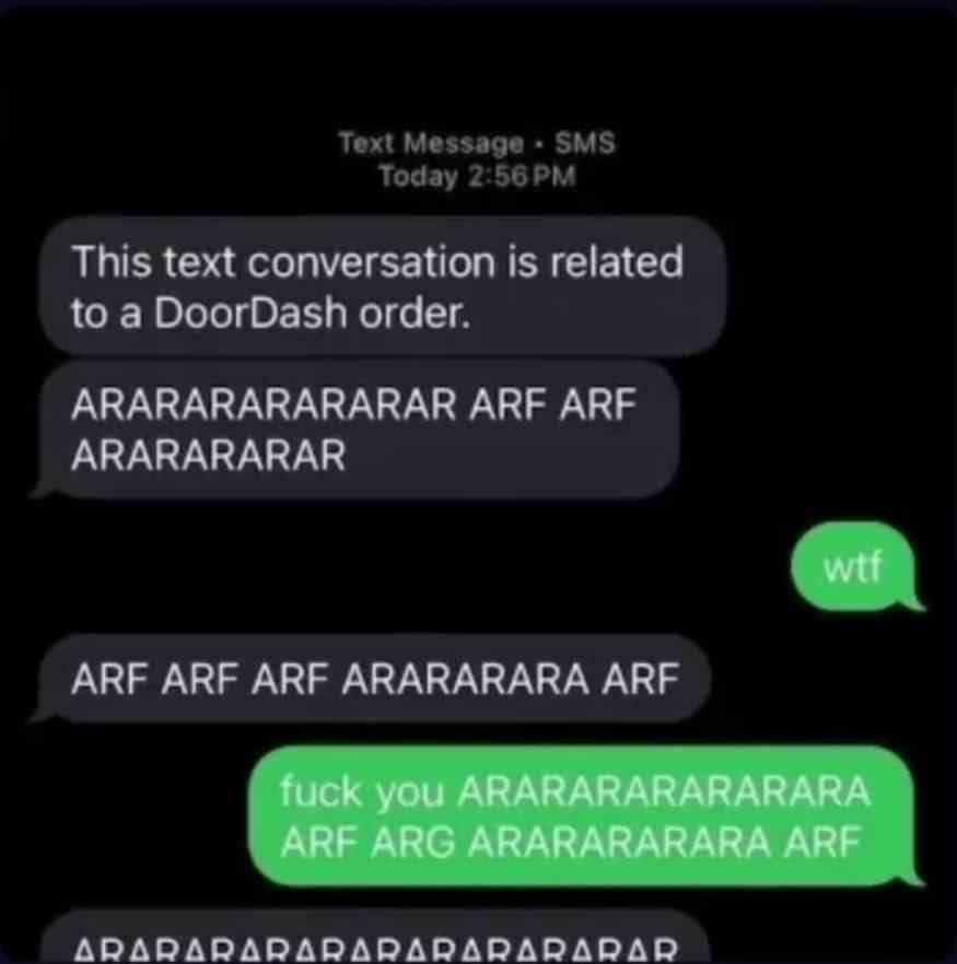 iMessage conversation.
DoorDash: "This text conversation is related to a DoorDash order. ARARARARARARAR ARF ARF ARARARARAR"
OP: "wtf"
DoorDash: "ARF ARF ARF ARARARARA ARF"
OP: "fuck you ARARARARARARARA ARF ARG ARARARARARA ARF"
DoorDash: "ARARARARARARARARARARAR"